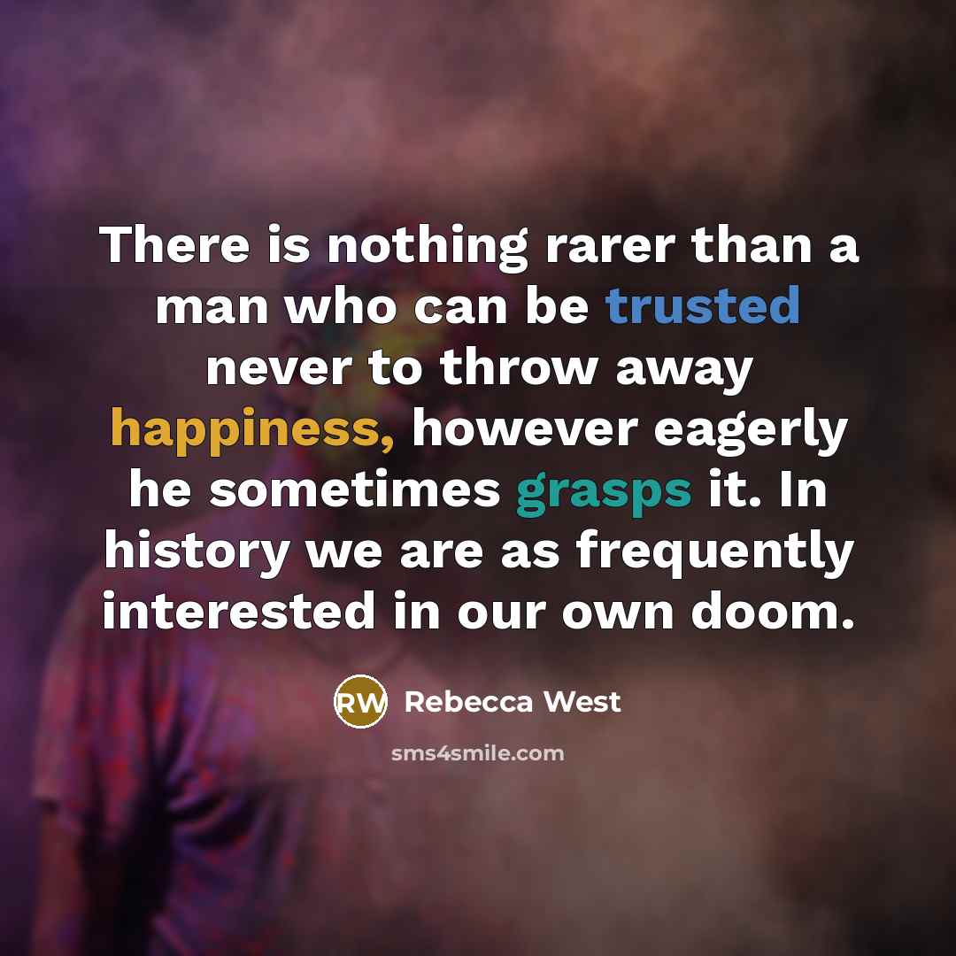 “There is nothing rarer than a man who can be trusted never to throw away happiness, however eagerly he sometimes grasps it. In history we are as frequently interested in our own doom.” quote by Rebecca West
