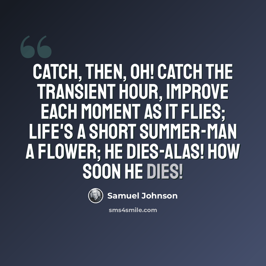 “Catch, then, oh! catch the transient hour, Improve each moment as it flies; Life's a short summer-man a flower; He dies-alas! how soon he dies!” quote by Samuel Johnson