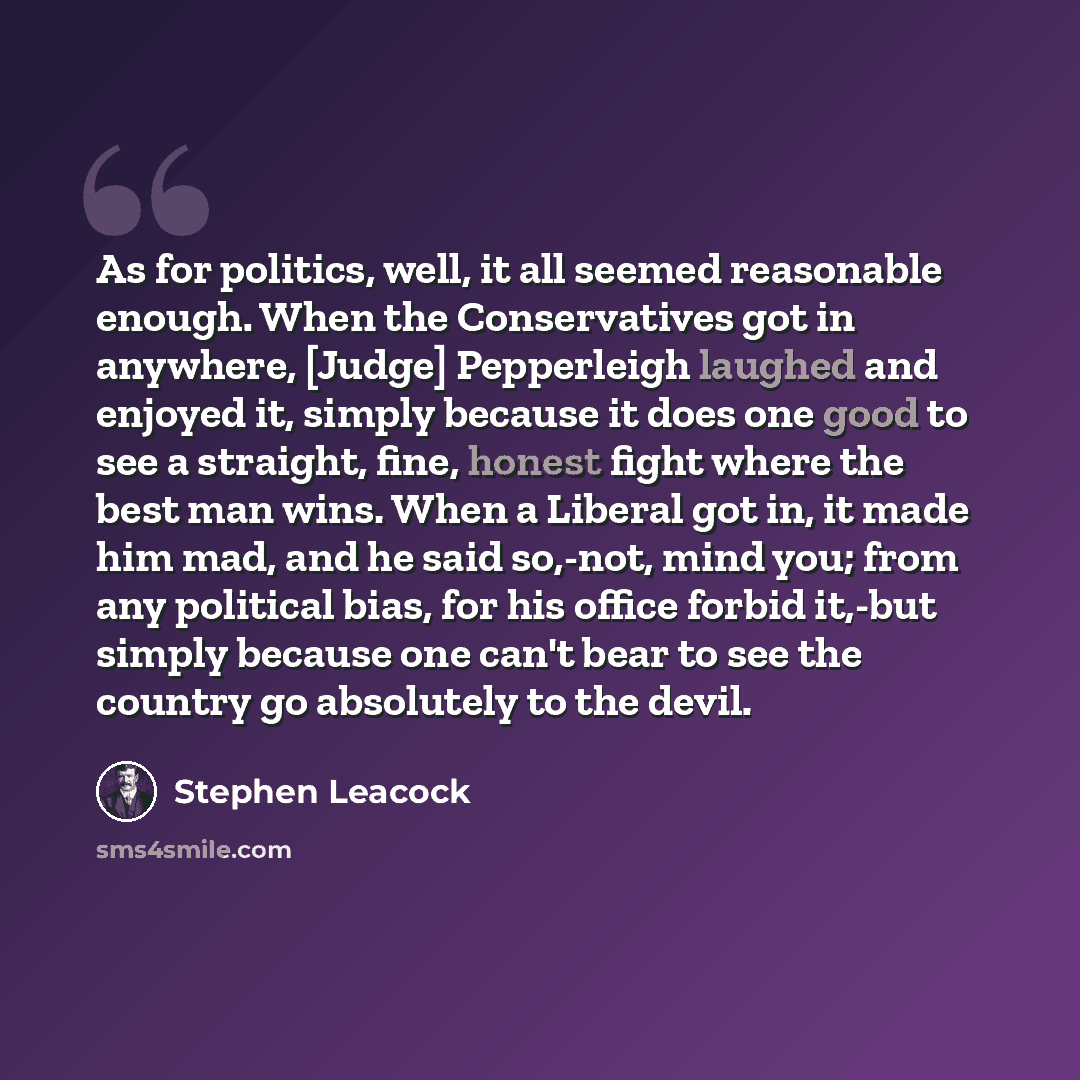 “As for politics, well, it all seemed reasonable enough. When the Conservatives got in anywhere, [Judge] Pepperleigh laughed and enjoyed it, simply because it does one good to see a straight, fine, honest fight where the best man wins. When a Liberal got in, it made him mad, and he said so,-not…” quote by Stephen Leacock