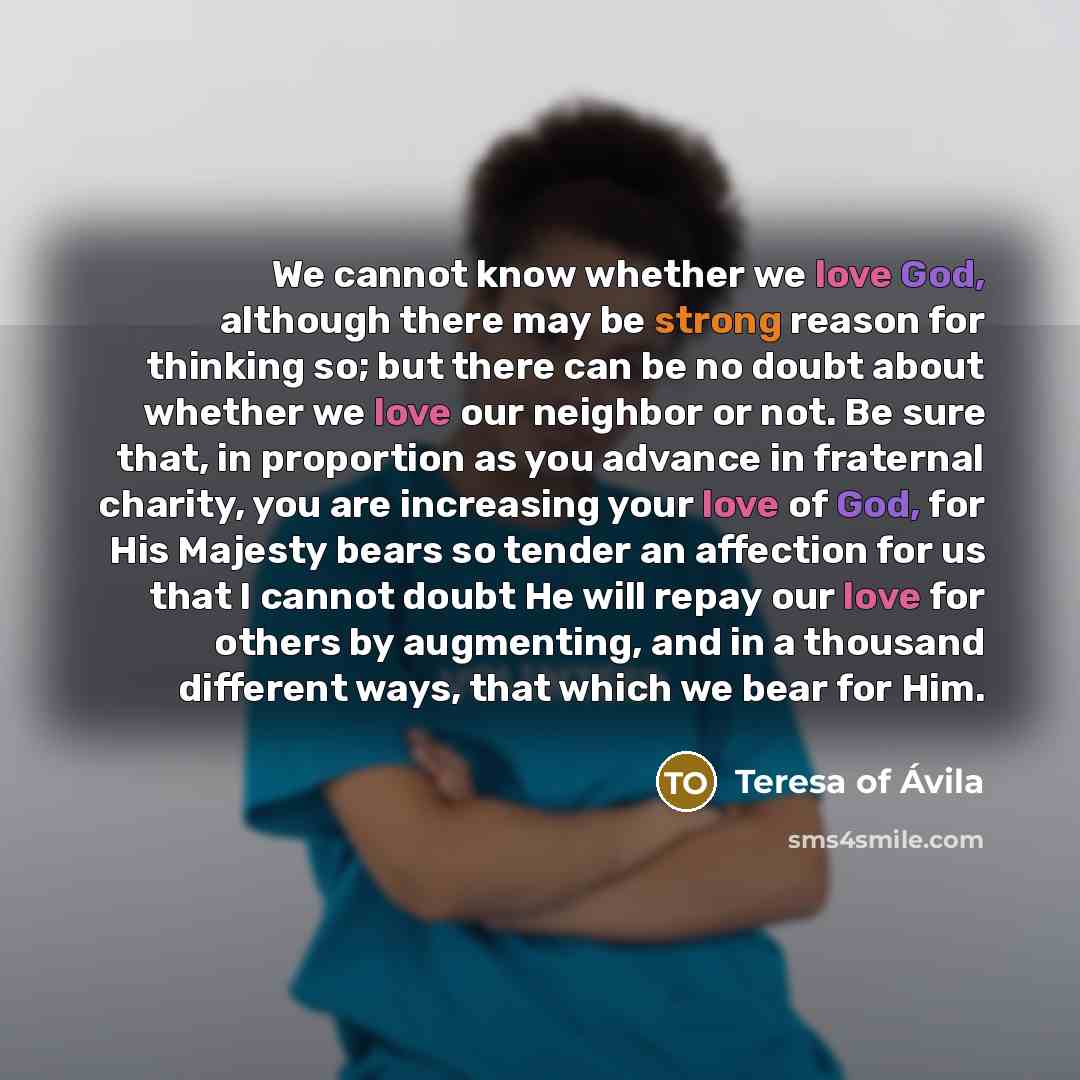 “We cannot know whether we love God, although there may be strong reason for thinking so; but there can be no doubt about whether we love our neighbor or not. Be sure that, in proportion as you advance in fraternal charity, you are increasing your love of God, for His Majesty bears so tender an…” quote by Teresa of Avila