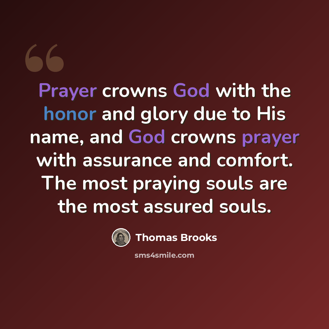 “Prayer crowns God with the honor and glory due to His name, and God crowns prayer with assurance and comfort. The most praying souls are the most assured souls.” quote by Thomas Brooks