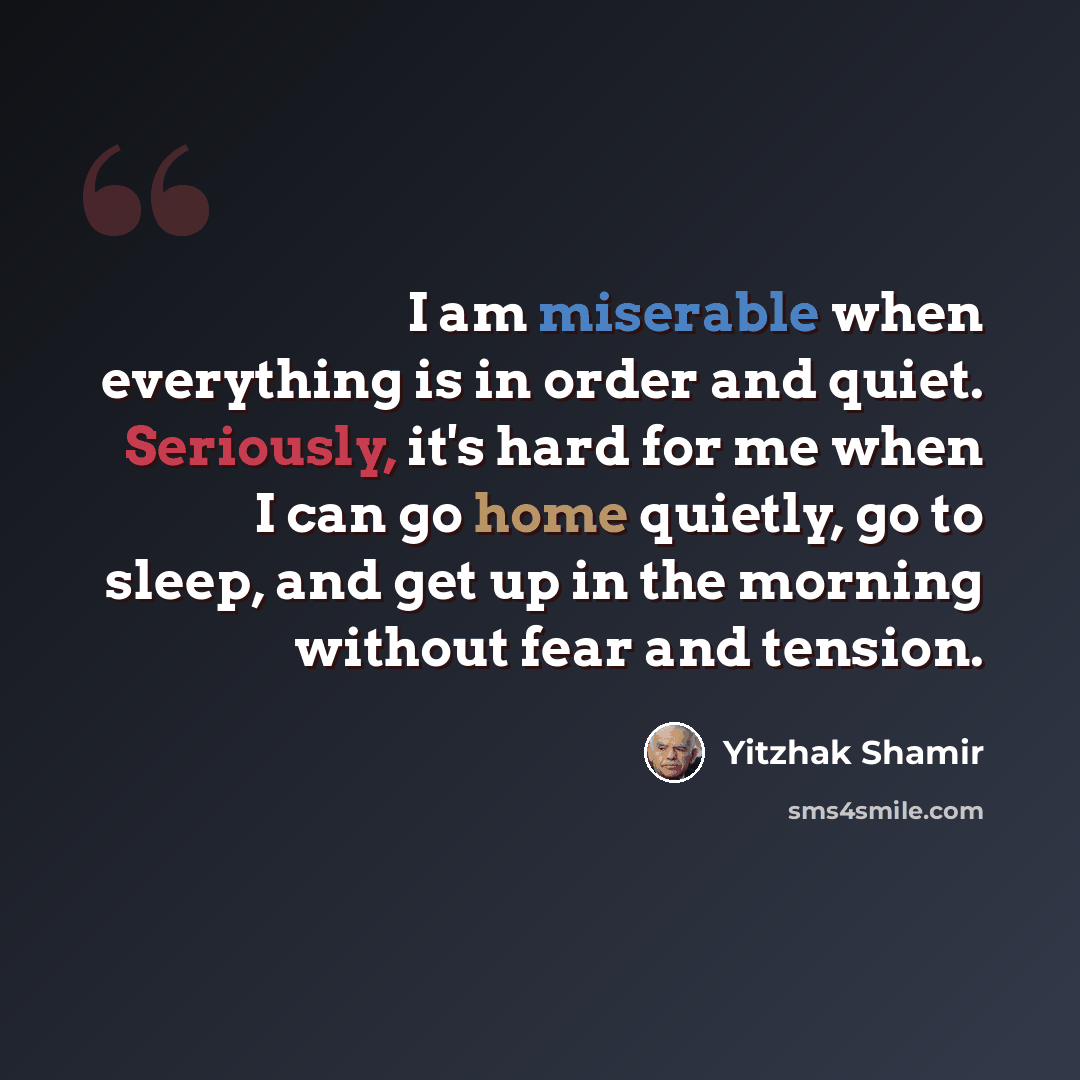 “I am miserable when everything is in order and quiet. Seriously, it's hard for me when I can go home quietly, go to sleep, and get up in the morning without fear and tension.” quote by Yitzhak Shamir