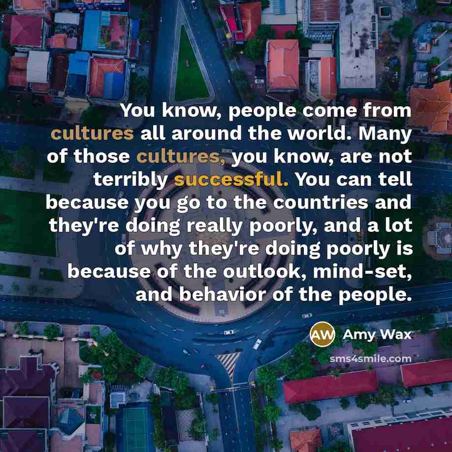 “You know, people come from cultures all around the world. Many of those cultures, you know, are not terribly successful. You can tell because you go to the countries and they're doing really poorly, and a lot of why they're doing poorly is because of the outlook, mind-set, and behavior of the…” quote by Amy Wax