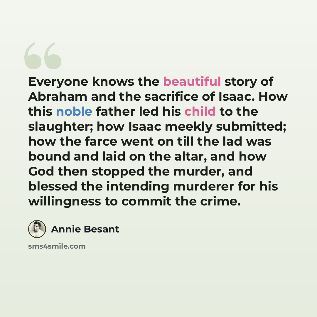 “Everyone knows the beautiful story of Abraham and the sacrifice of Isaac. How this noble father led his child to the slaughter; how Isaac meekly submitted; how the farce went on till the lad was bound and laid on the altar, and how God then stopped the murder, and blessed the intending murderer…” quote by Annie Besant