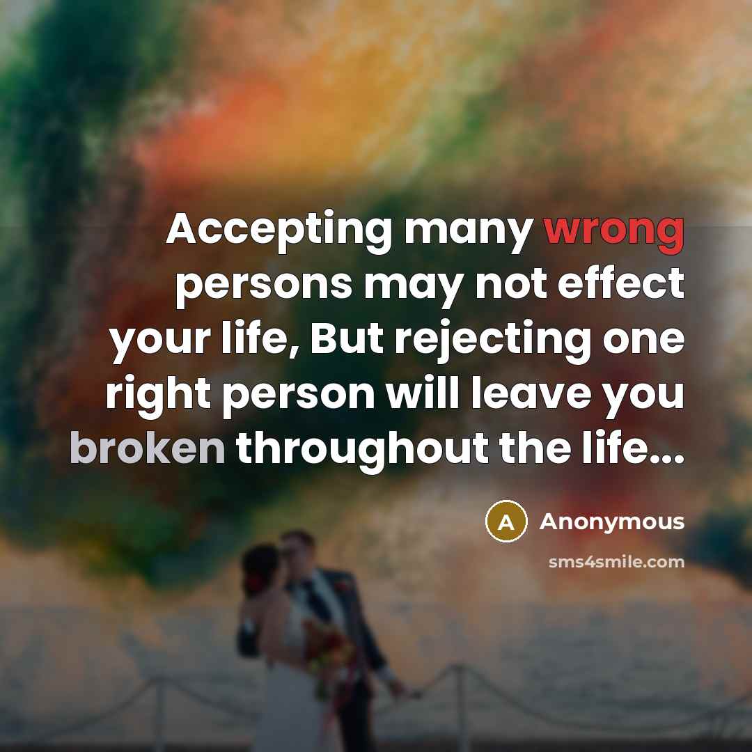 “Accepting many wrong persons may not effect your life, But rejecting one right person will leave you broken throughout the life...” quote by Anonymous