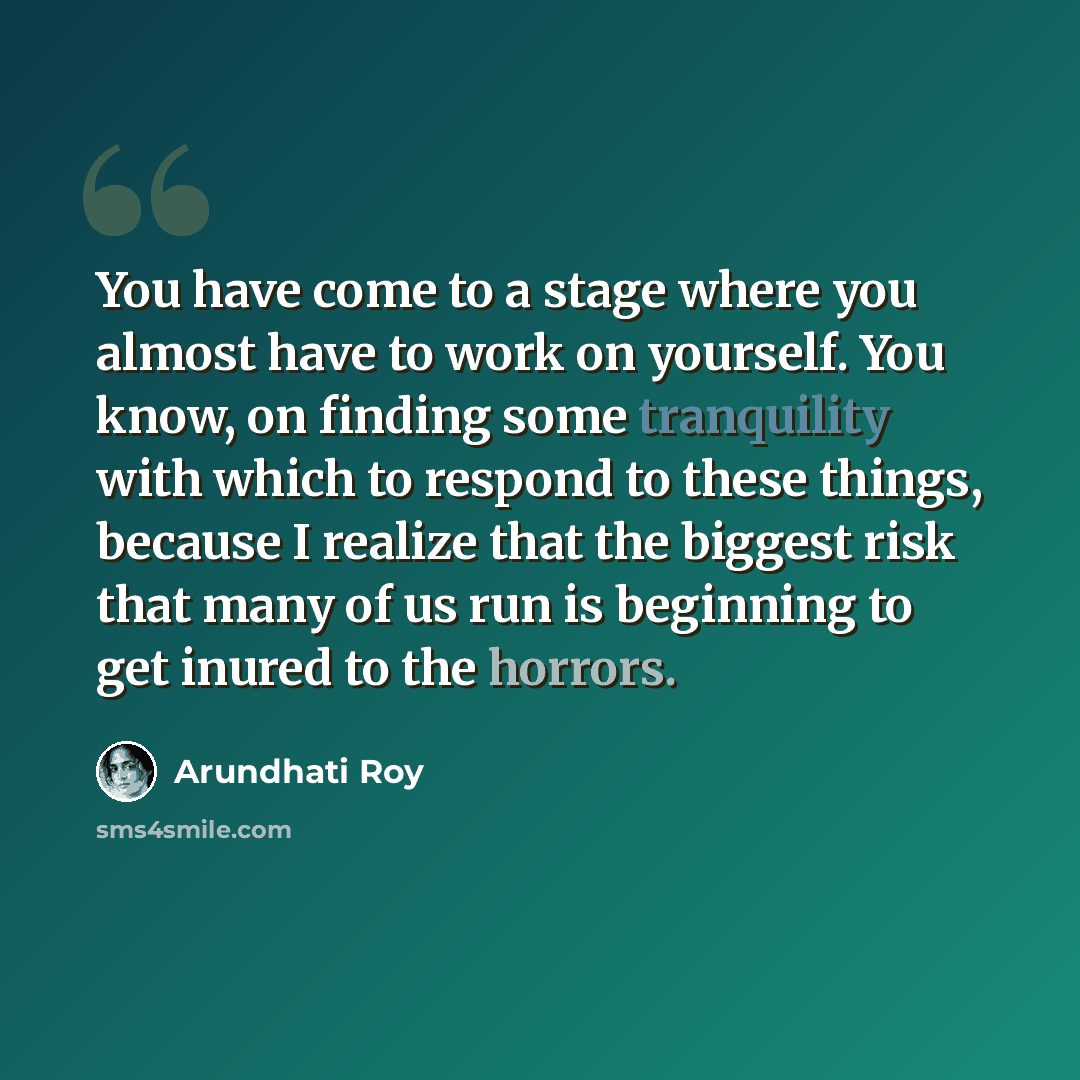 “You have come to a stage where you almost have to work on yourself. You know, on finding some tranquility with which to respond to these things, because I realize that the biggest risk that many of us run is beginning to get inured to the horrors.” quote by Arundhati Roy