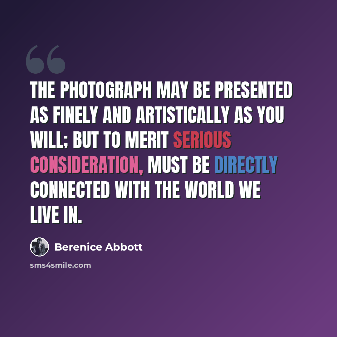 “The photograph may be presented as finely and artistically as you will; but to merit serious consideration, must be directly connected with the world we live in.” quote by Berenice Abbott