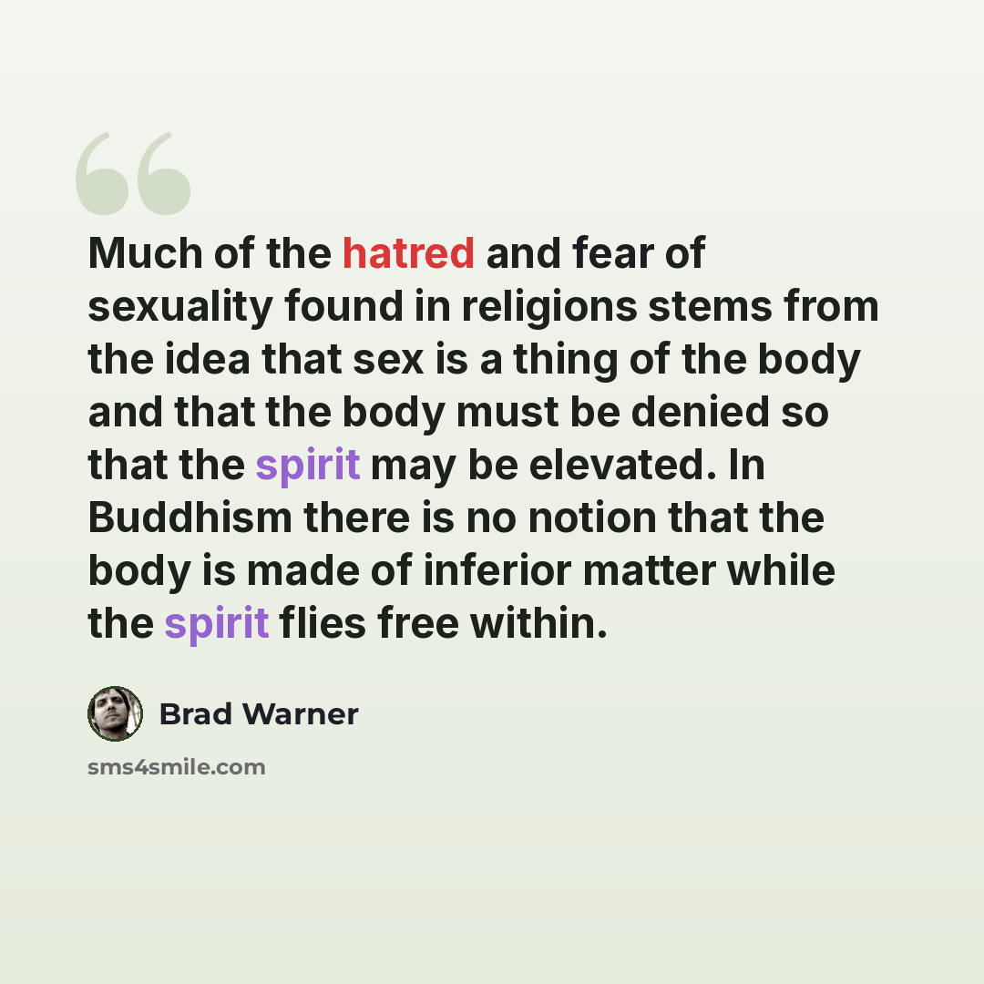 “Much of the hatred and fear of sexuality found in religions stems from the idea that sex is a thing of the body and that the body must be denied so that the spirit may be elevated. In Buddhism there is no notion that the body is made of inferior matter while the spirit flies free within.” quote by Brad Warner
