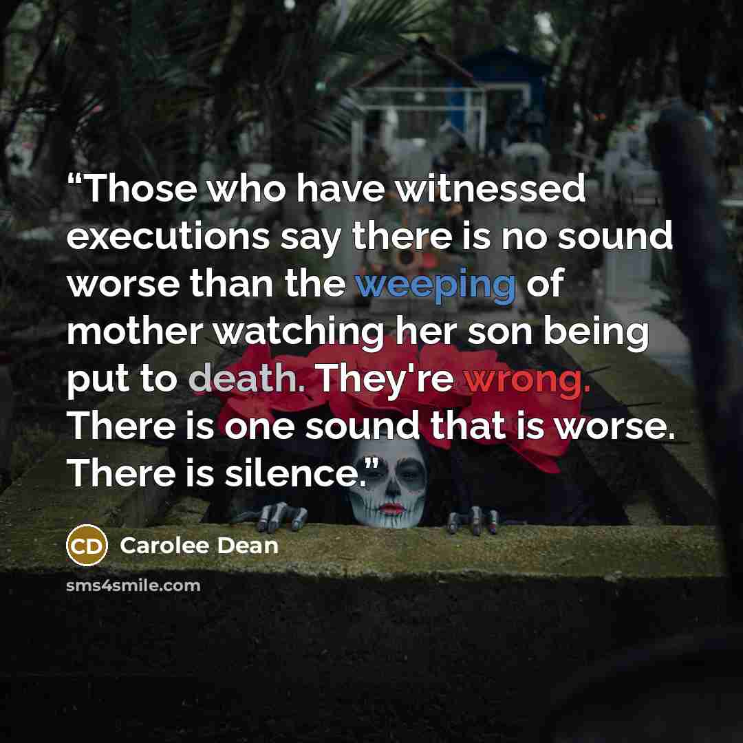 “Those who have witnessed executions say there is no sound worse than the weeping of mother watching her son being put to death. They're wrong. There is one sound that is worse. There is silence.” quote by carolee dean