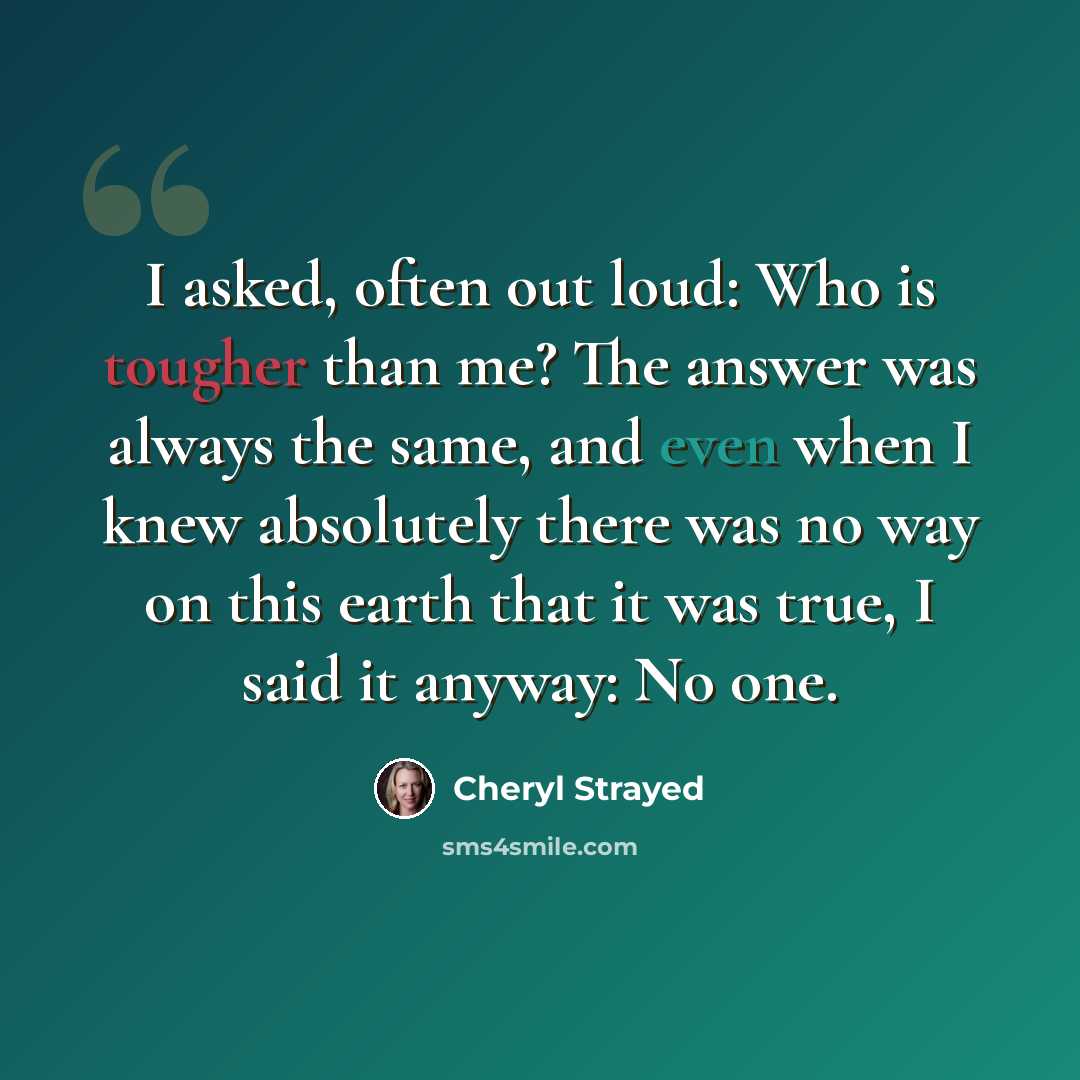 “I asked, often out loud: Who is tougher than me? The answer was always the same, and even when I knew absolutely there was no way on this earth that it was true, I said it anyway: No one.” quote by Cheryl Strayed
