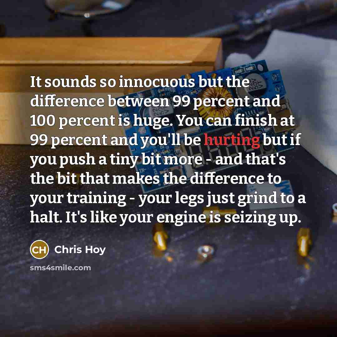 “It sounds so innocuous but the difference between 99 percent and 100 percent is huge. You can finish at 99 percent and you'll be hurting but if you push a tiny bit more - and that's the bit that makes the difference to your training - your legs just grind to a halt. It's like your engine is…” quote by Chris Hoy