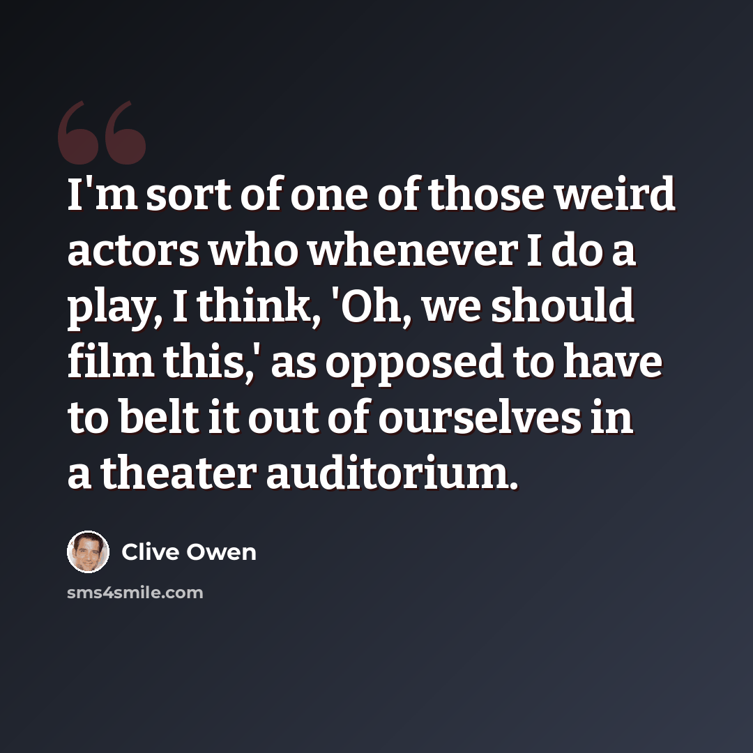 “I'm sort of one of those weird actors who whenever I do a play, I think, 'Oh, we should film this,' as opposed to have to belt it out of ourselves in a theater auditorium.” quote by Clive Owen
