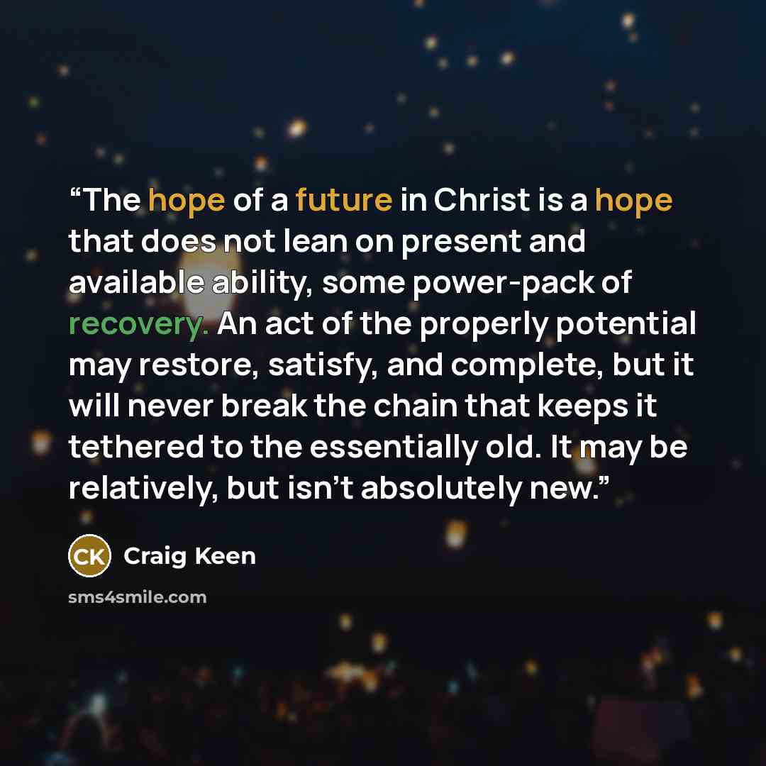 “The hope of a future in Christ is a hope that does not lean on present and available ability, some power-pack of recovery. An act of the properly potential may restore, satisfy, and complete, but it will never break the chain that keeps it tethered to the essentially old. It may be relatively, but…” quote by Craig Keen