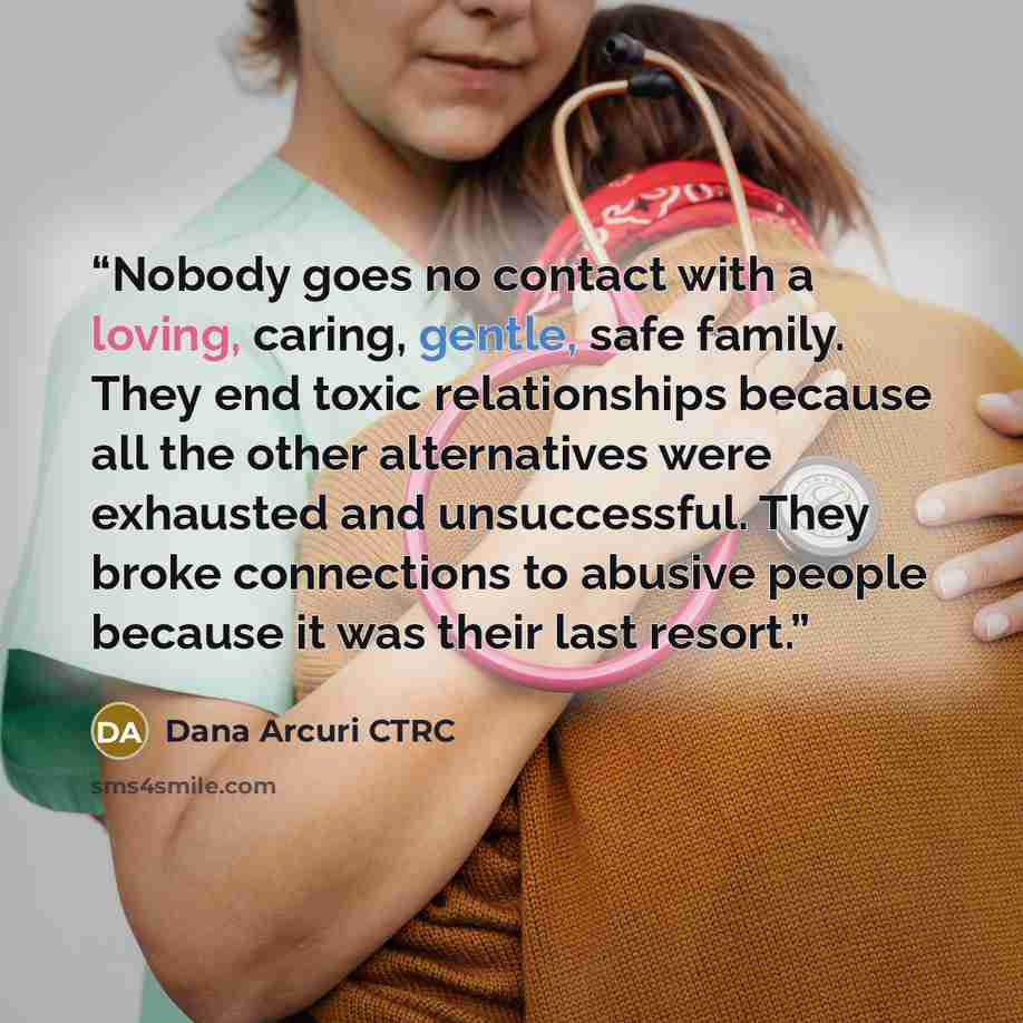 “Nobody goes no contact with a loving, caring, gentle, safe family. They end toxic relationships because all the other alternatives were exhausted and unsuccessful. They broke connections to abusive people because it was their last resort.” quote by Dana Arcuri CTRC