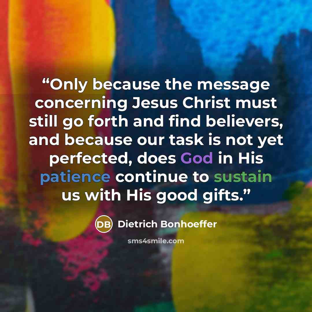 “Only because the message concerning Jesus Christ must still go forth and find believers, and because our task is not yet perfected, does God in His patience continue to sustain us with His good gifts.” quote by Dietrich Bonhoeffer