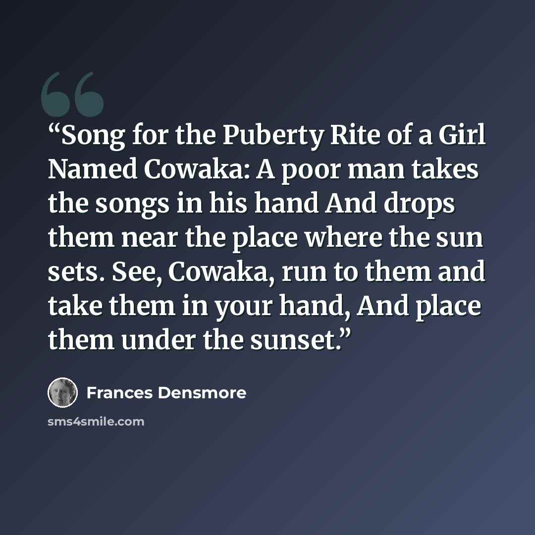 “Song for the Puberty Rite of a Girl Named Cowaka: A poor man takes the songs in his hand And drops them near the place where the sun sets. See, Cowaka, run to them and take them in your hand, And place them under the sunset.” quote by Frances Densmore