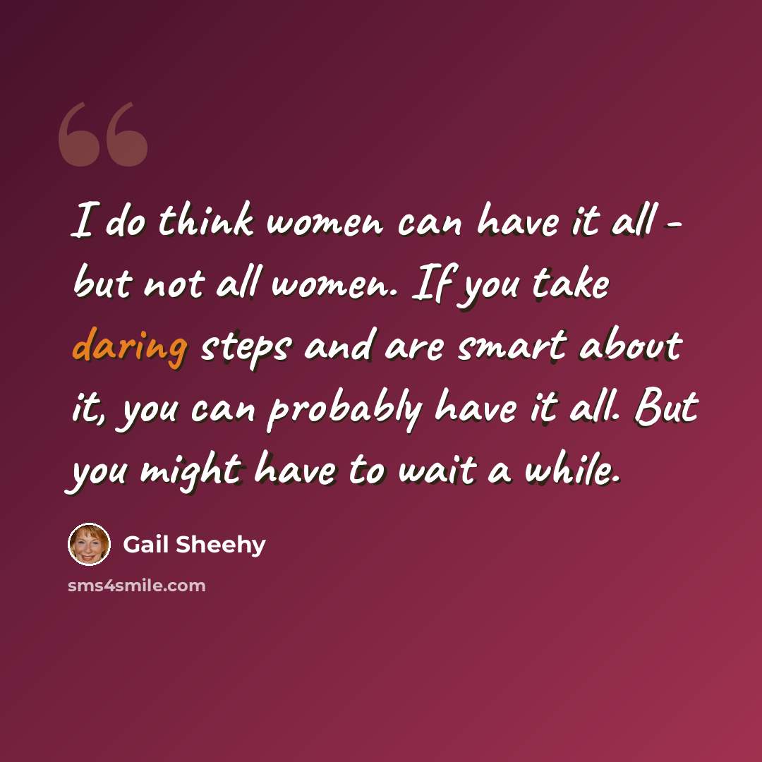 “I do think women can have it all - but not all women. If you take daring steps and are smart about it, you can probably have it all. But you might have to wait a while.” quote by Gail Sheehy