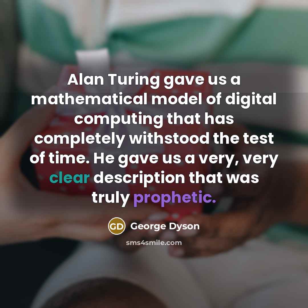 “Alan Turing gave us a mathematical model of digital computing that has completely withstood the test of time. He gave us a very, very clear description that was truly prophetic.” quote by George Dyson