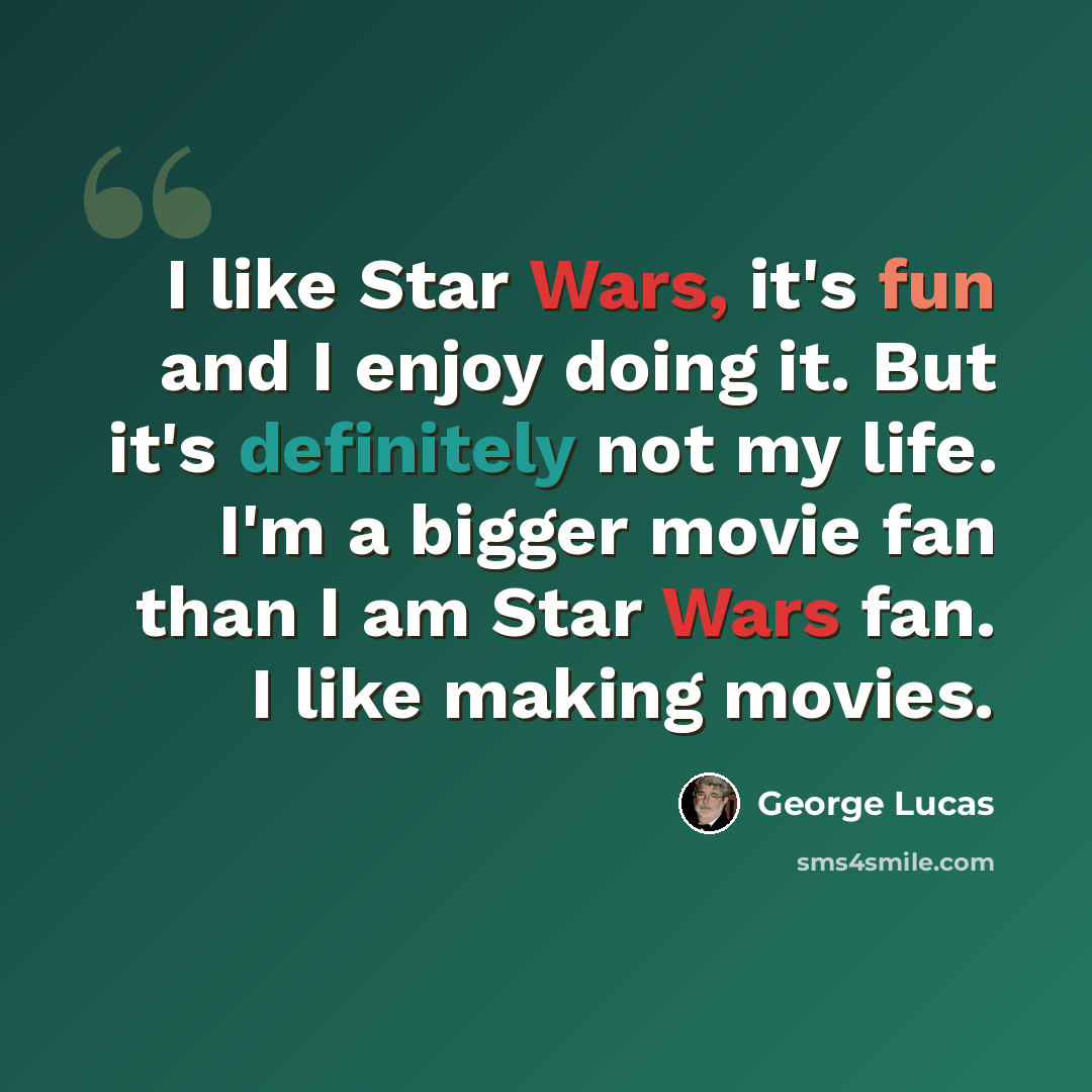 “I like Star Wars, it's fun and I enjoy doing it. But it's definitely not my life. I'm a bigger movie fan than I am Star Wars fan. I like making movies.” quote by George Lucas
