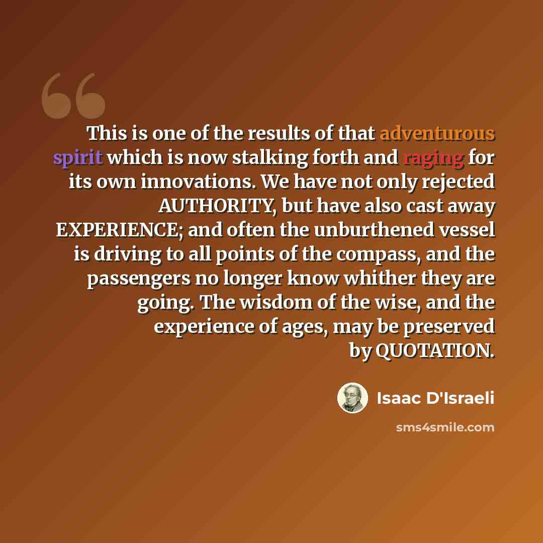 “This is one of the results of that adventurous spirit which is now stalking forth and raging for its own innovations. We have not only rejected AUTHORITY, but have also cast away EXPERIENCE; and often the unburthened vessel is driving to all points of the compass, and the passengers no longer know…” quote by Isaac D'Israeli