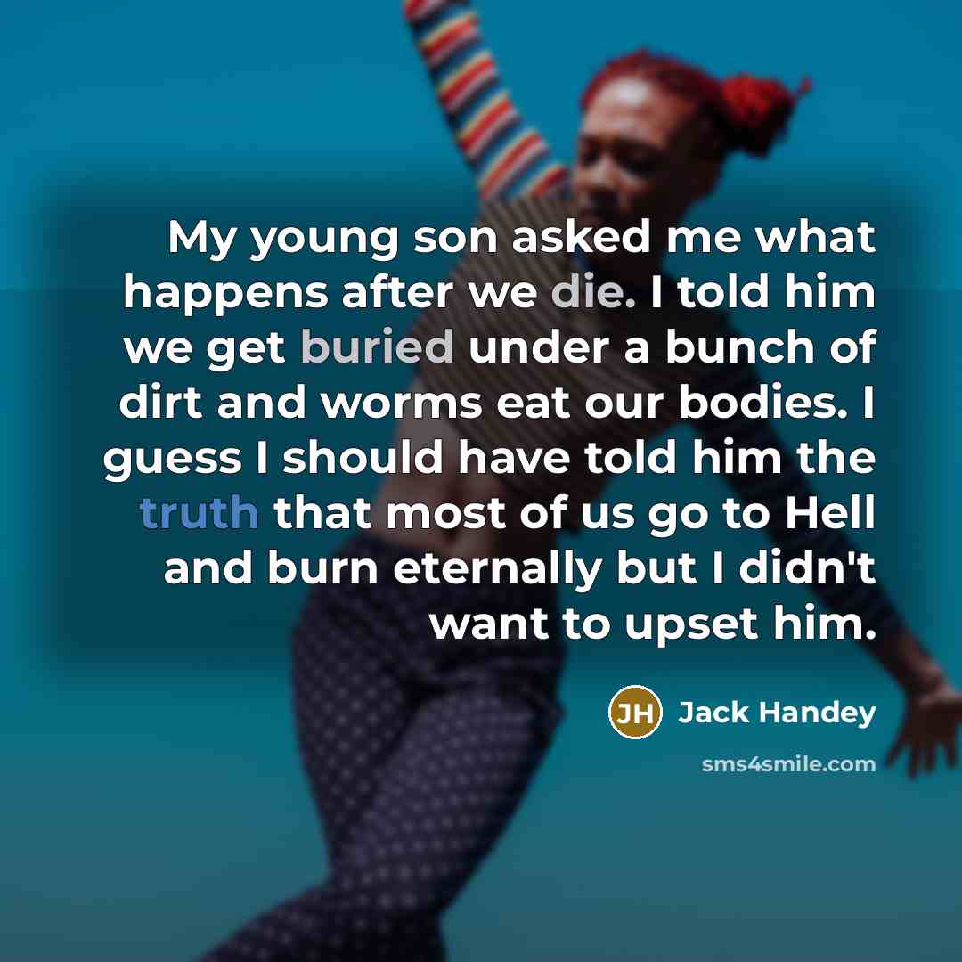 “My young son asked me what happens after we die. I told him we get buried under a bunch of dirt and worms eat our bodies. I guess I should have told him the truth that most of us go to Hell and burn eternally but I didn't want to upset him.” quote by Jack Handey