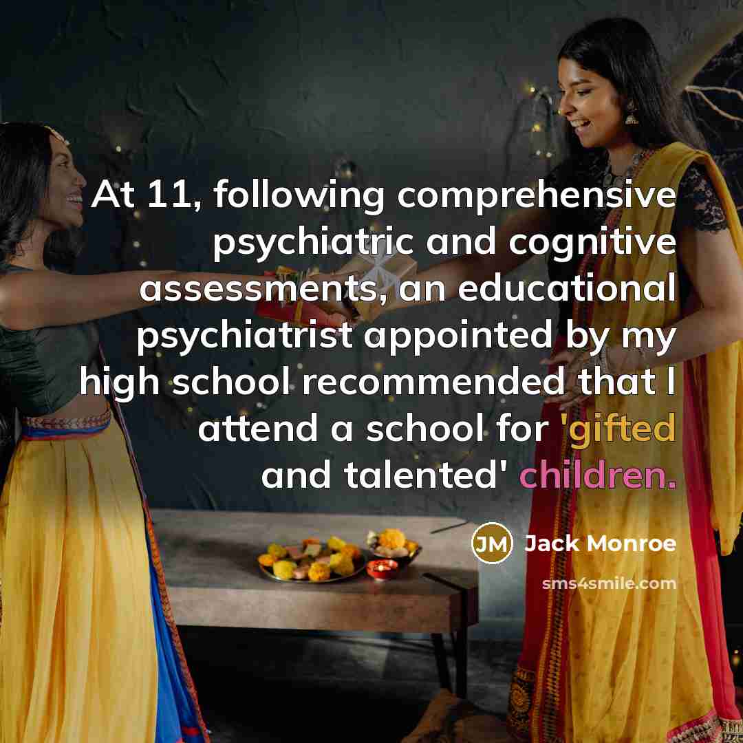 “At 11, following comprehensive psychiatric and cognitive assessments, an educational psychiatrist appointed by my high school recommended that I attend a school for 'gifted and talented' children.” quote by Jack Monroe