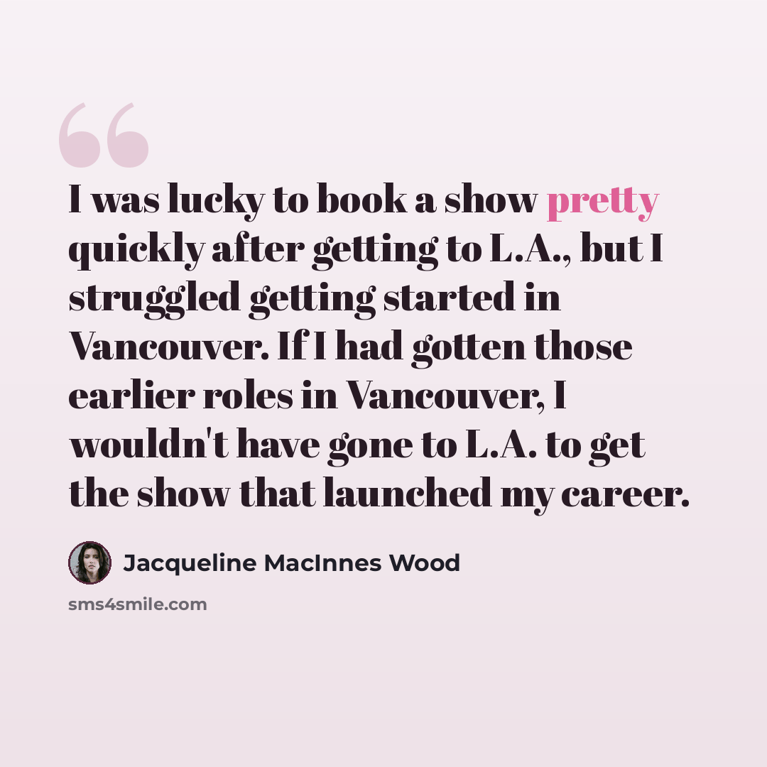 “I was lucky to book a show pretty quickly after getting to L.A., but I struggled getting started in Vancouver. If I had gotten those earlier roles in Vancouver, I wouldn't have gone to L.A. to get the show that launched my career.” quote by Jacqueline MacInnes Wood