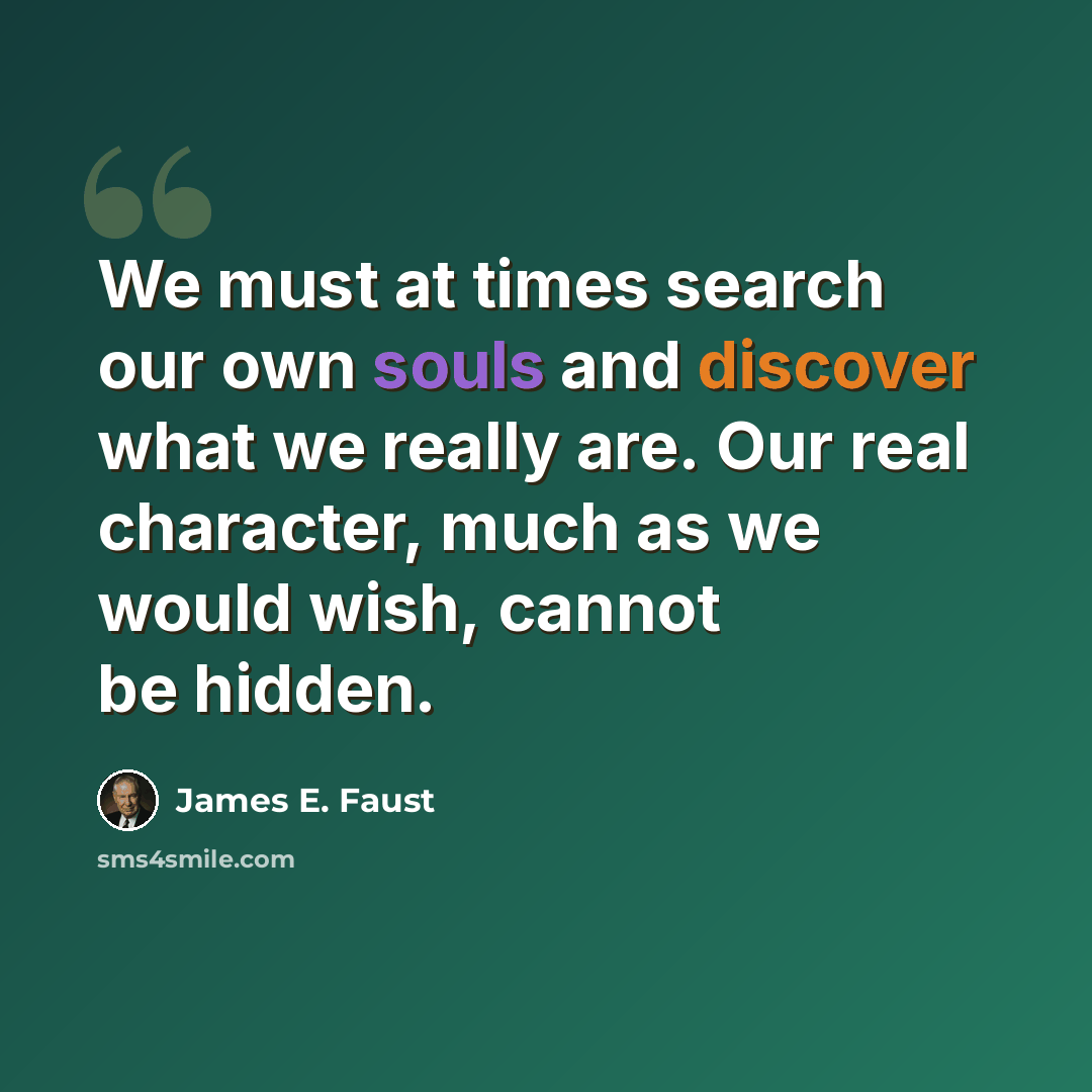 “We must at times search our own souls and discover what we really are. Our real character, much as we would wish, cannot be hidden.” quote by James E. Faust
