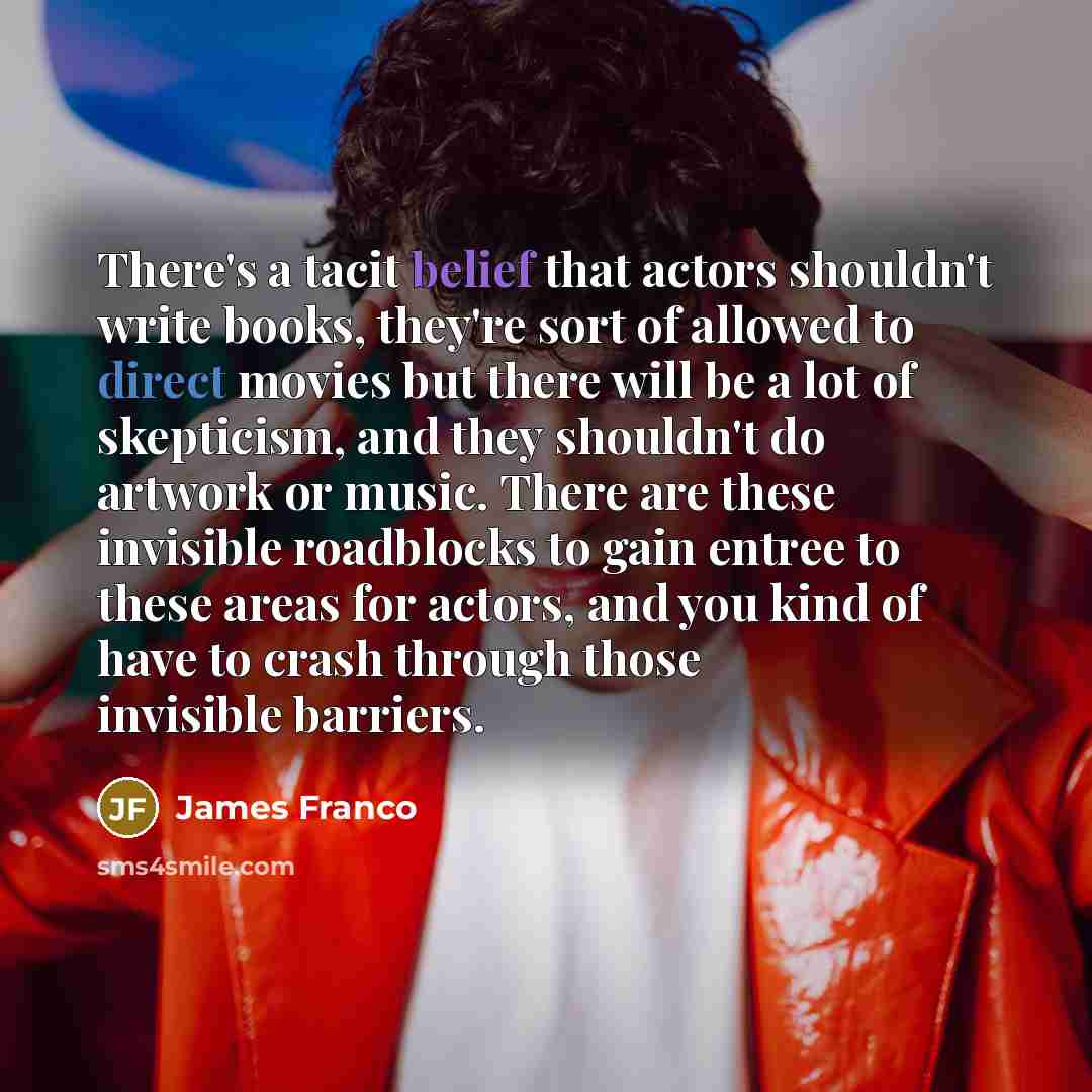 “There's a tacit belief that actors shouldn't write books, they're sort of allowed to direct movies but there will be a lot of skepticism, and they shouldn't do artwork or music. There are these invisible roadblocks to gain entree to these areas for actors, and you kind of have to crash through…” quote by James Franco