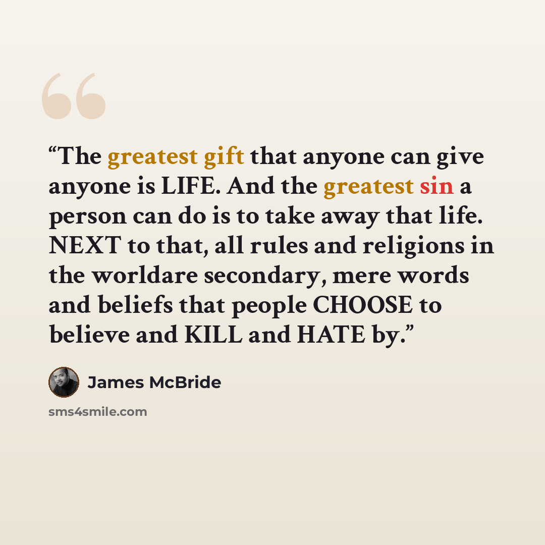 “The greatest gift that anyone can give anyone is LIFE. And the greatest sin a person can do is to take away that life. NEXT to that, all rules and religions in the worldare secondary, mere words and beliefs that people CHOOSE to believe and KILL and HATE by.” quote by James McBride