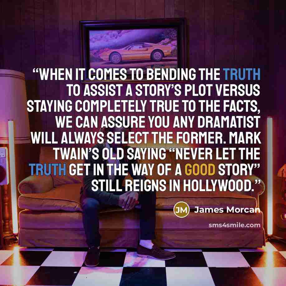 “When it comes to bending the truth to assist a story’s plot versus staying completely true to the facts, we can assure you any dramatist will always select the former. Mark Twain’s old saying “Never let the truth get in the way of a good story” still reigns in Hollywood.” quote by James Morcan