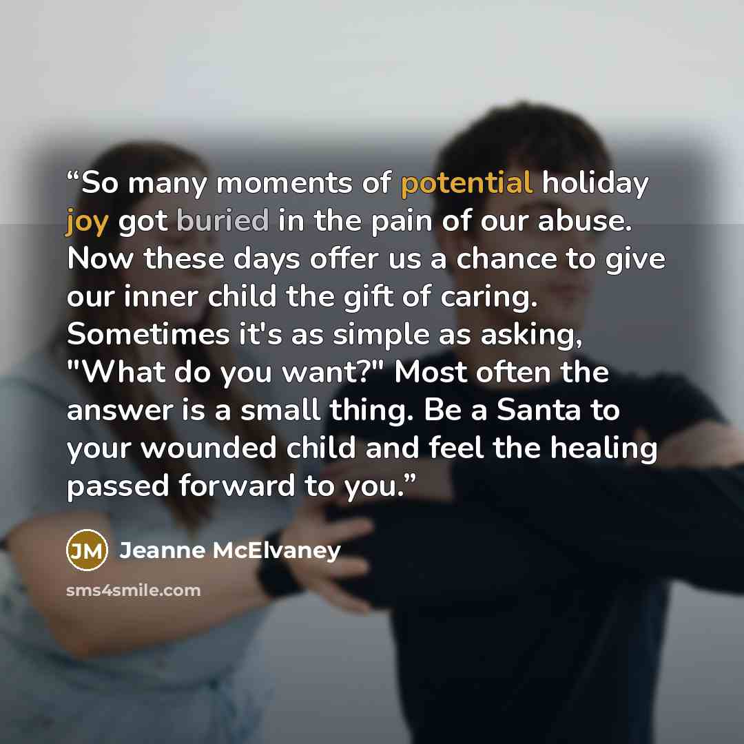 “So many moments of potential holiday joy got buried in the pain of our abuse. Now these days offer us a chance to give our inner child the gift of caring. Sometimes it's as simple as asking, "What do you want?" Most often the answer is a small thing. Be a Santa to your wounded child and feel the…” quote by Jeanne McElvaney