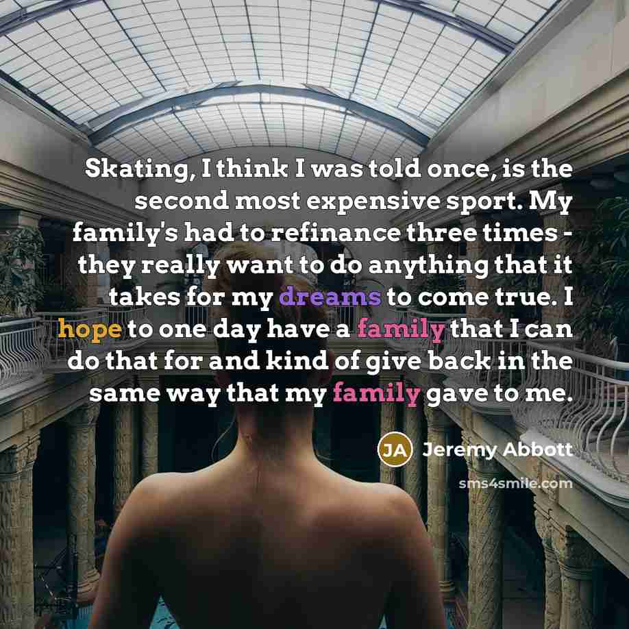 “Skating, I think I was told once, is the second most expensive sport. My family's had to refinance three times - they really want to do anything that it takes for my dreams to come true. I hope to one day have a family that I can do that for and kind of give back in the same way that my family…” quote by Jeremy Abbott