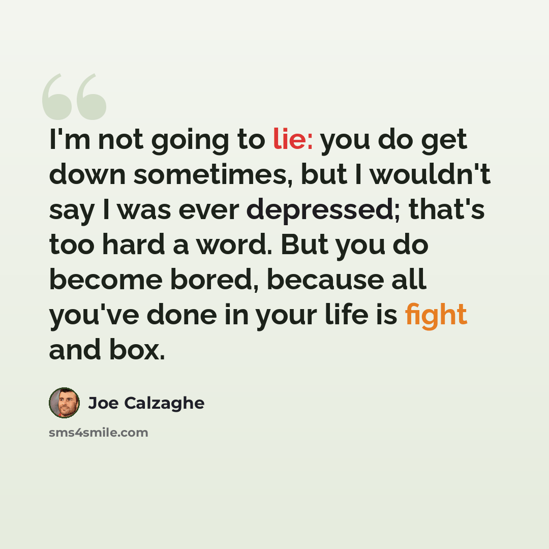 “I'm not going to lie: you do get down sometimes, but I wouldn't say I was ever depressed; that's too hard a word. But you do become bored, because all you've done in your life is fight and box.” quote by Joe Calzaghe