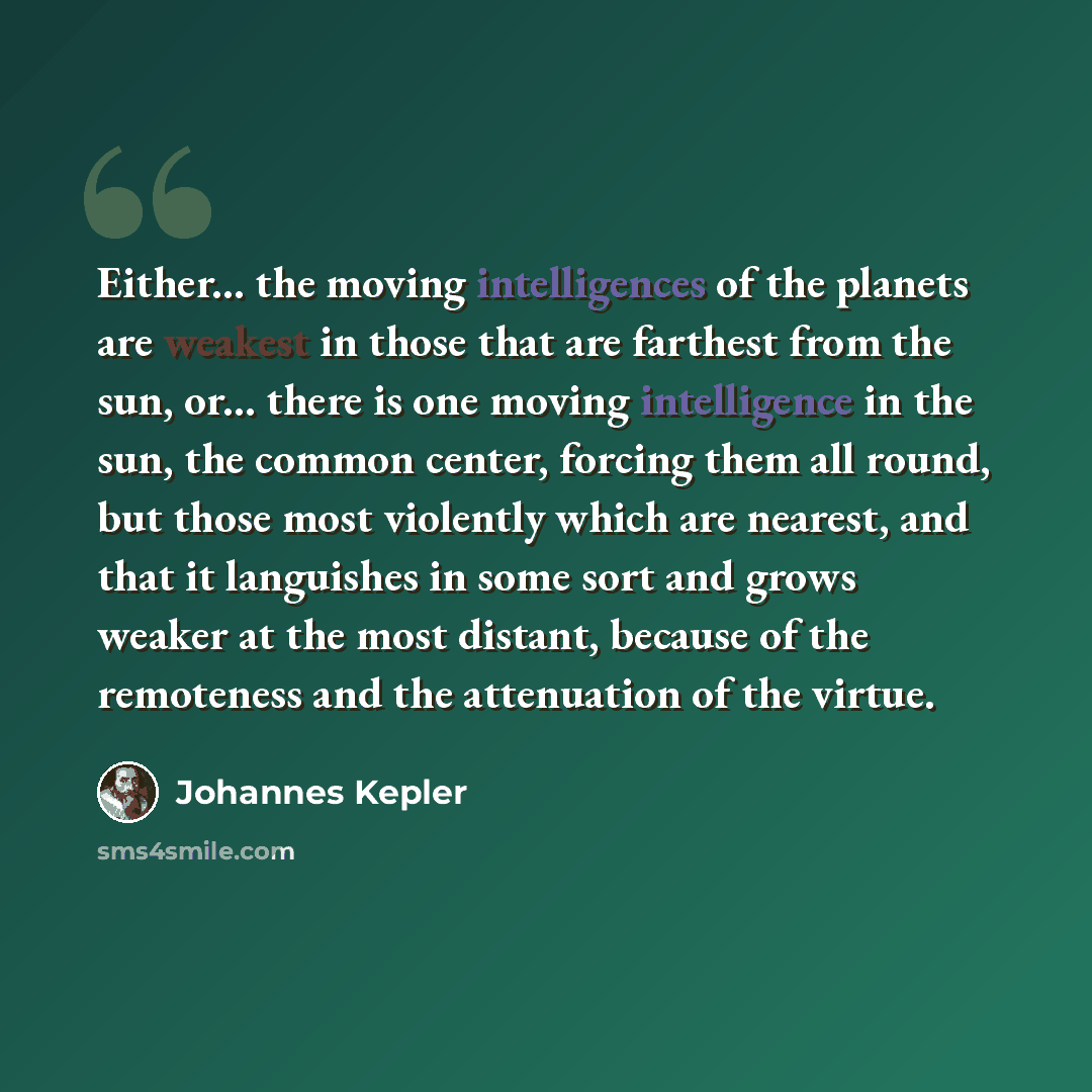 “Either... the moving intelligences of the planets are weakest in those that are farthest from the sun, or... there is one moving intelligence in the sun, the common center, forcing them all round, but those most violently which are nearest, and that it languishes in some sort and grows weaker at…” quote by Johannes Kepler