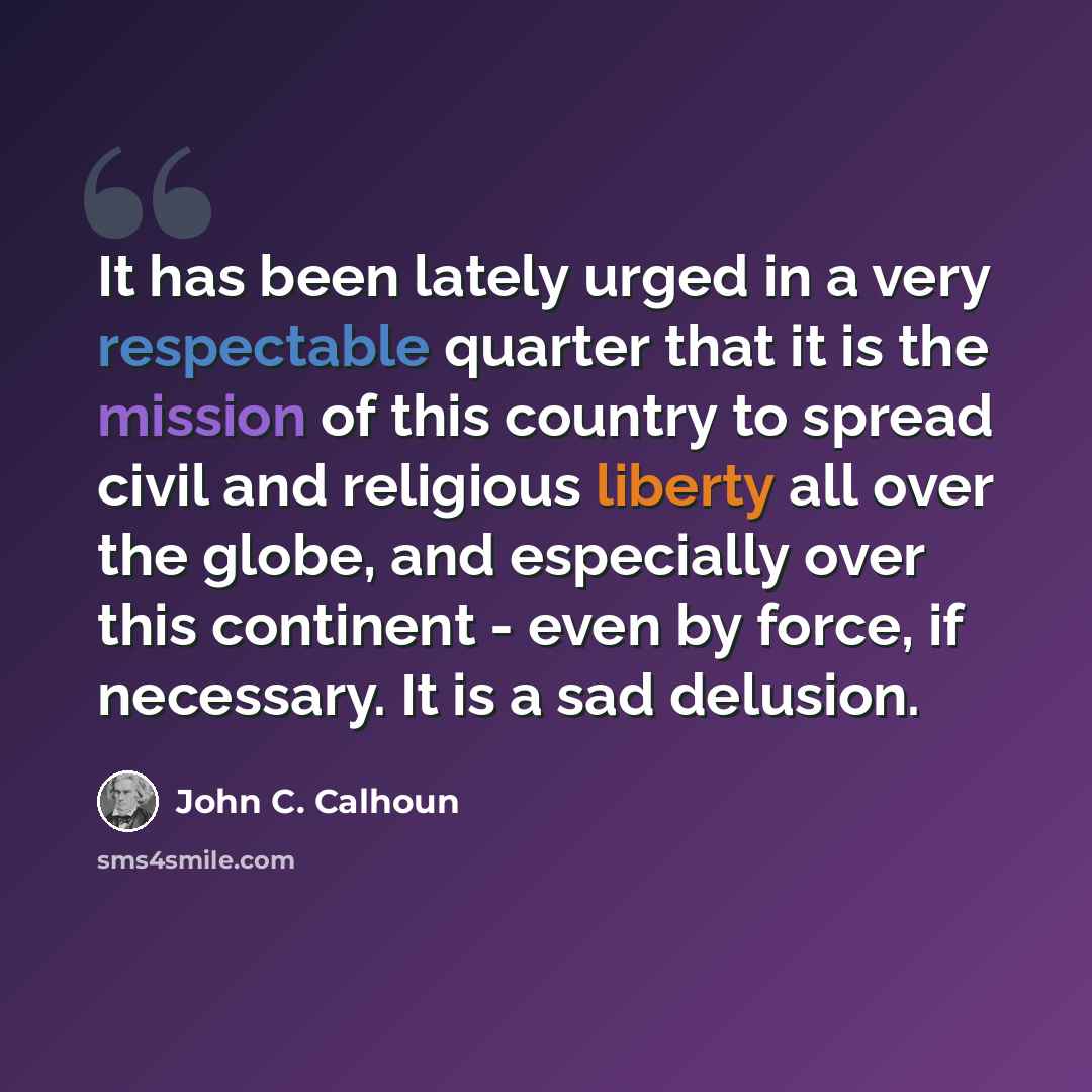“It has been lately urged in a very respectable quarter that it is the mission of this country to spread civil and religious liberty all over the globe, and especially over this continent - even by force, if necessary. It is a sad delusion.” quote by John C. Calhoun