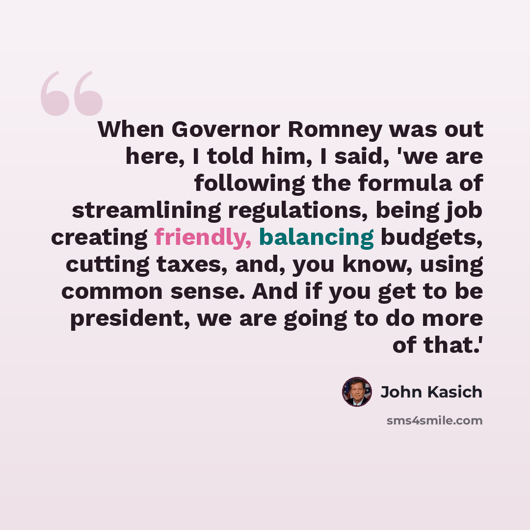 “When Governor Romney was out here, I told him, I said, 'we are following the formula of streamlining regulations, being job creating friendly, balancing budgets, cutting taxes, and, you know, using common sense. And if you get to be president, we are going to do more of that.'” quote by John Kasich