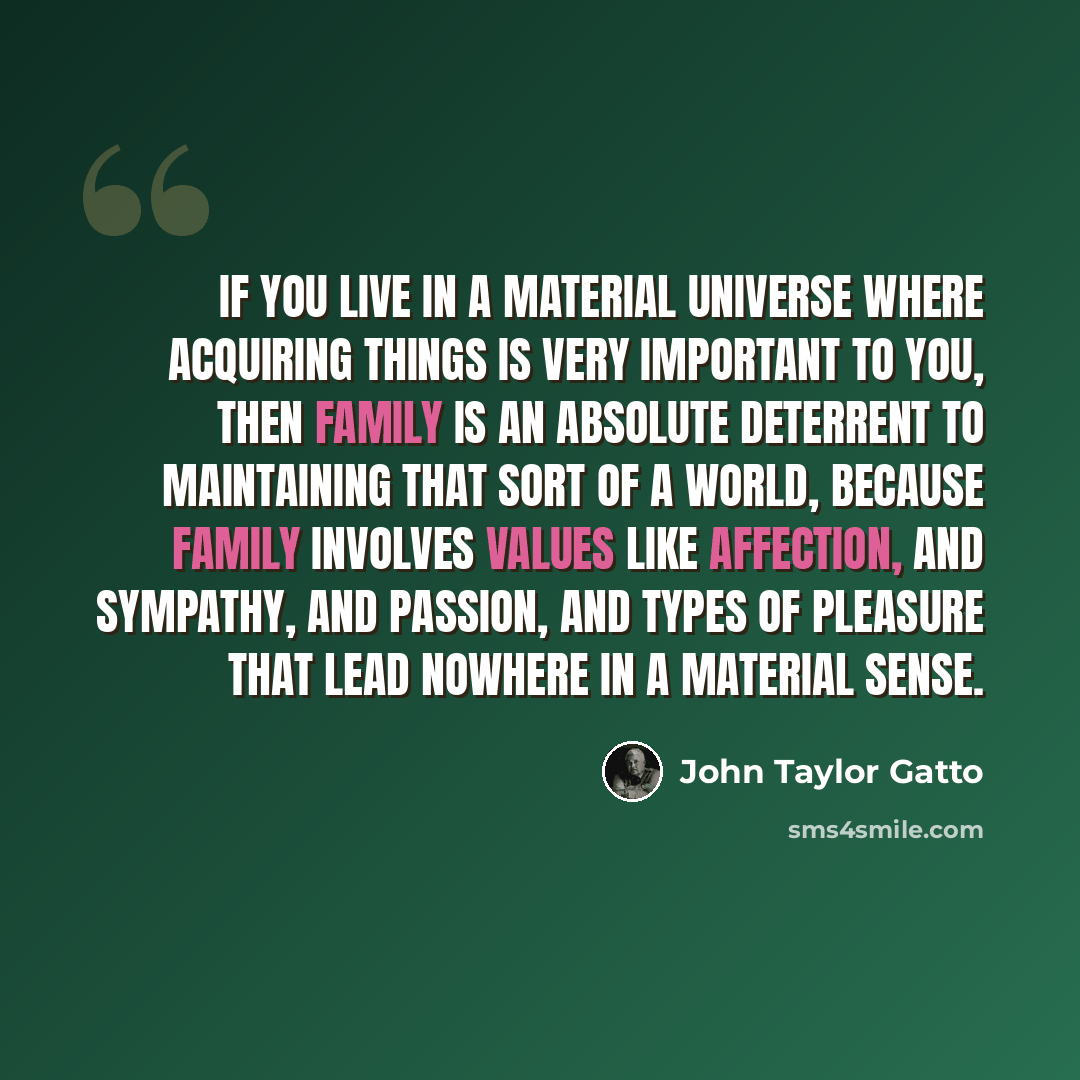 “If you live in a material universe where acquiring things is very important to you, then family is an absolute deterrent to maintaining that sort of a world, because family involves values like affection, and sympathy, and passion, and types of pleasure that lead nowhere in a material sense.” quote by John Taylor Gatto