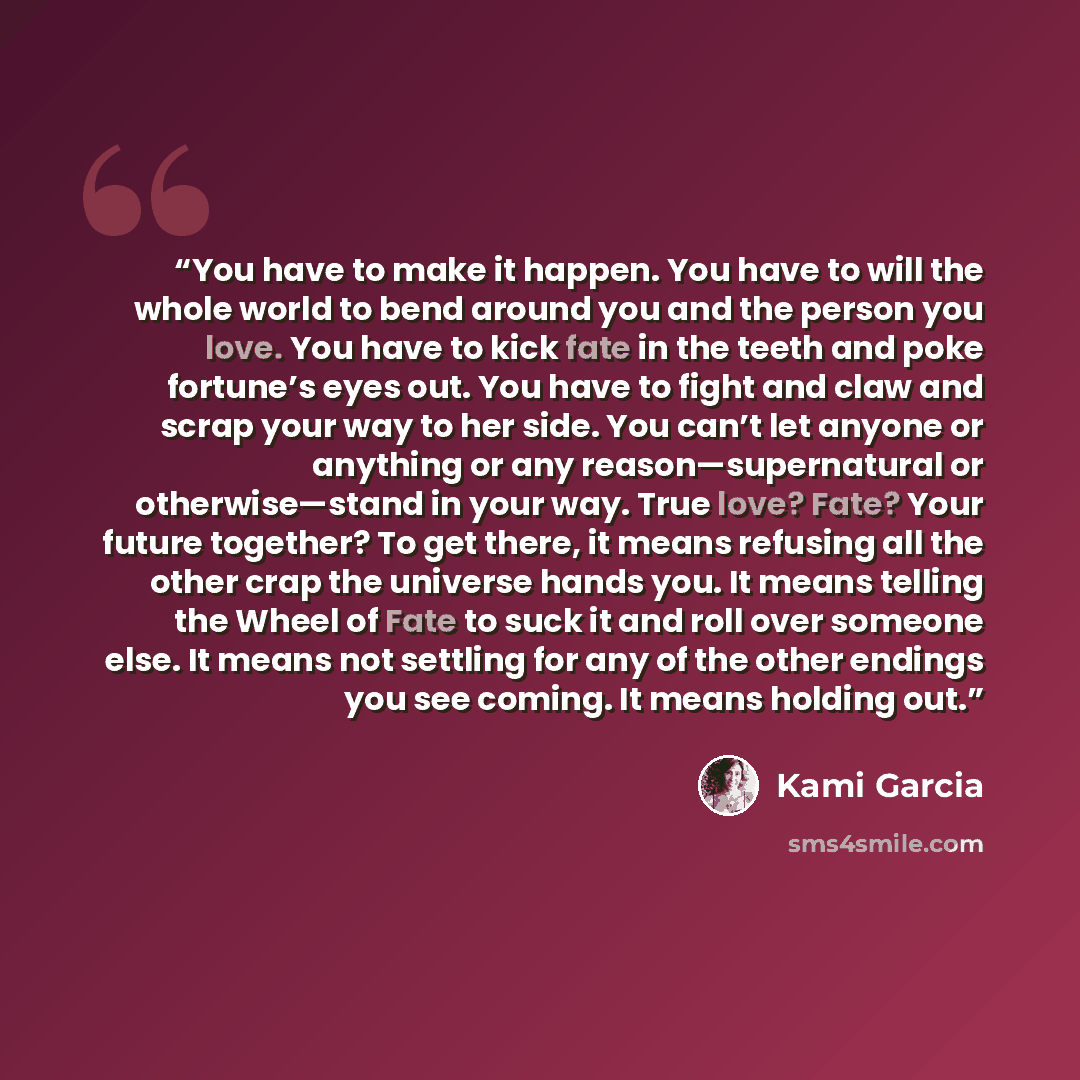 “You have to make it happen. You have to will the whole world to bend around you and the person you love. You have to kick fate in the teeth and poke fortune’s eyes out. You have to fight and claw and scrap your way to her side. You can’t let anyone or anything or any reason—supernatural or…” quote by Kami Garcia