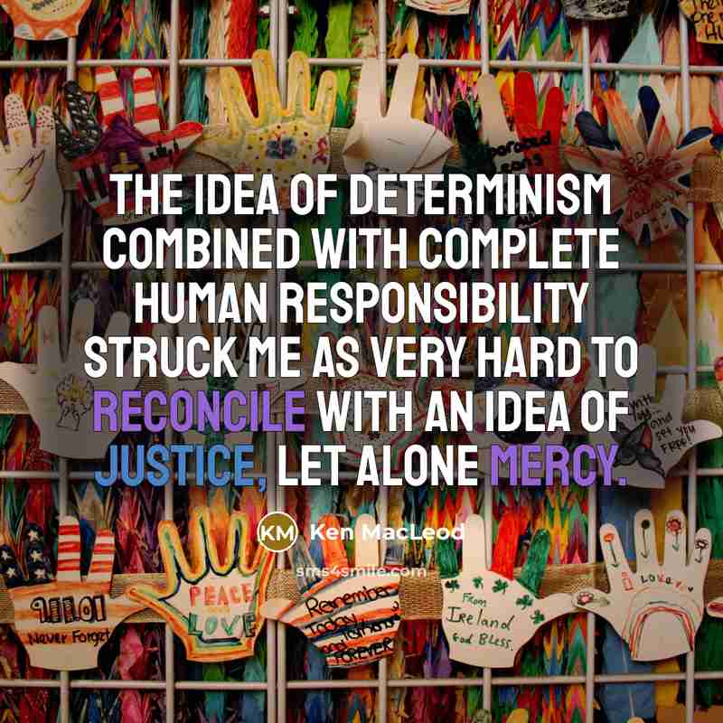 “The idea of determinism combined with complete human responsibility struck me as very hard to reconcile with an idea of justice, let alone mercy.” quote by Ken MacLeod