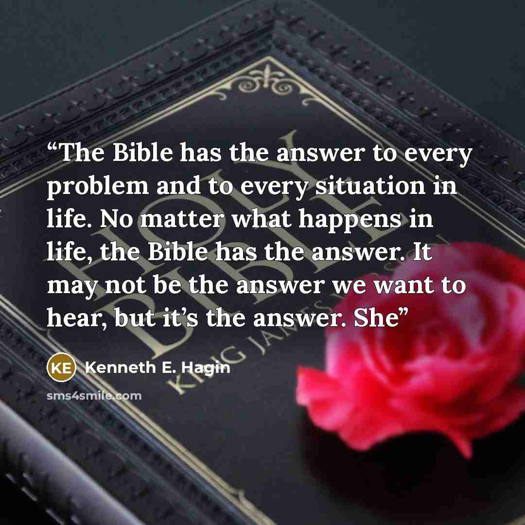 “The Bible has the answer to every problem and to every situation in life. No matter what happens in life, the Bible has the answer. It may not be the answer we want to hear, but it’s the answer. She” quote by Kenneth E. Hagin