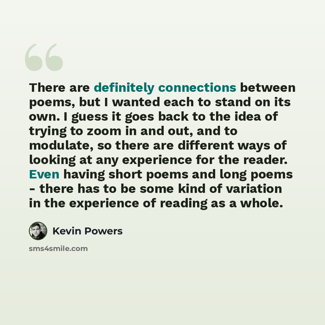 “There are definitely connections between poems, but I wanted each to stand on its own. I guess it goes back to the idea of trying to zoom in and out, and to modulate, so there are different ways of looking at any experience for the reader. Even having short poems and long poems - there has to be…” quote by Kevin Powers