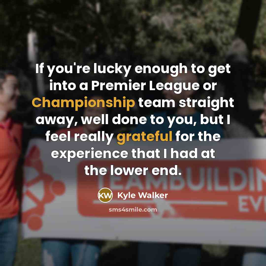 “If you're lucky enough to get into a Premier League or Championship team straight away, well done to you, but I feel really grateful for the experience that I had at the lower end.” quote by Kyle Walker