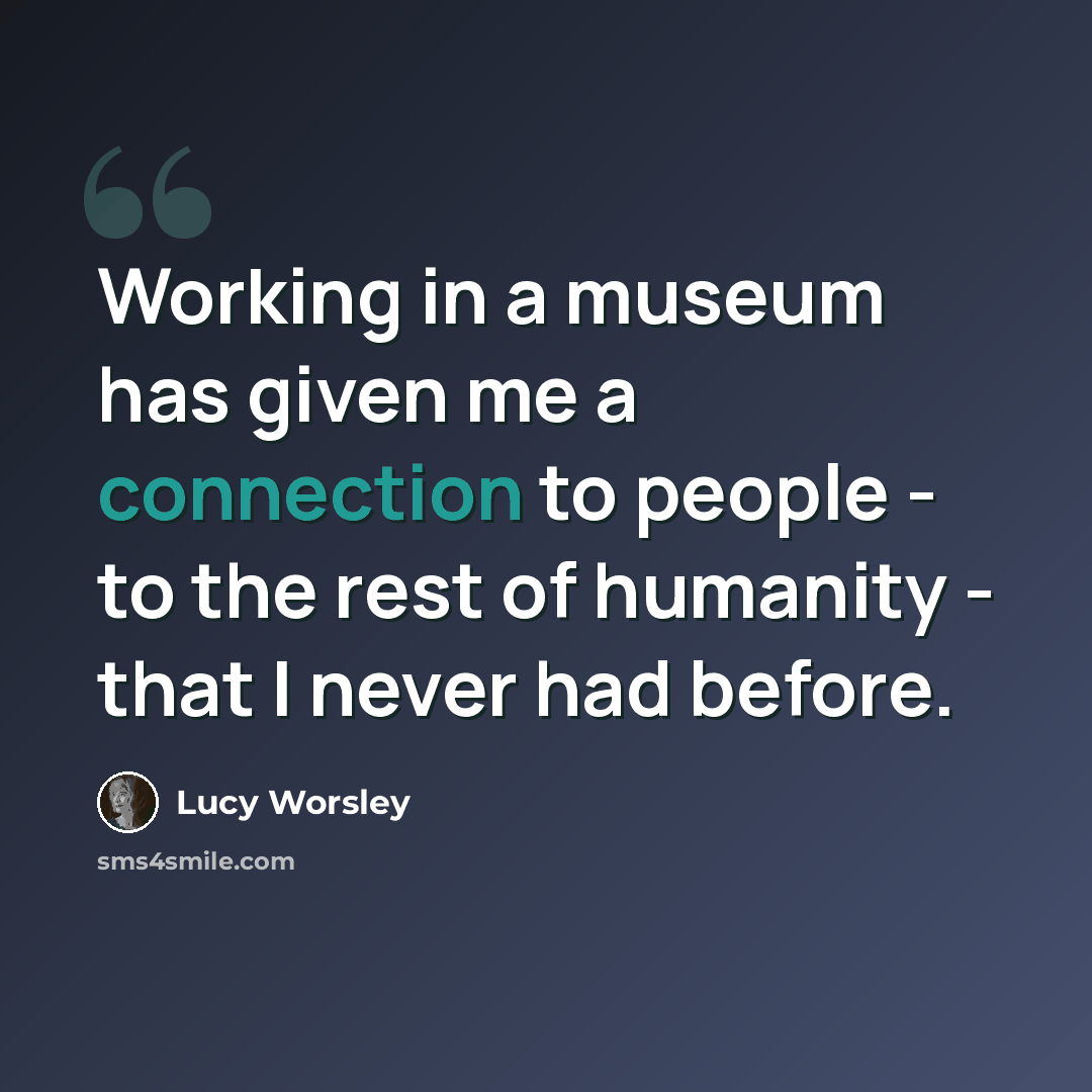 “Working in a museum has given me a connection to people - to the rest of humanity - that I never had before.” quote by Lucy Worsley