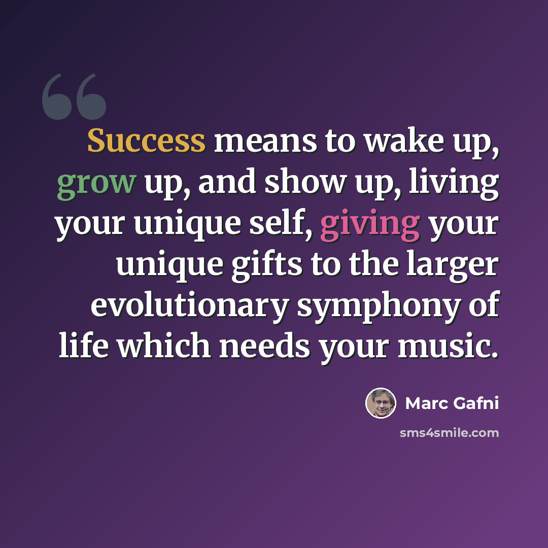 “Success means to wake up, grow up, and show up, living your unique self, giving your unique gifts to the larger evolutionary symphony of life which needs your music.” quote by Marc Gafni
