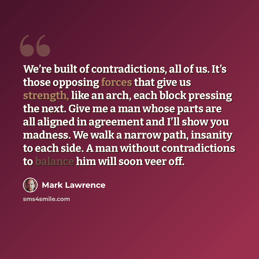“We’re built of contradictions, all of us. It’s those opposing forces that give us strength, like an arch, each block pressing the next. Give me a man whose parts are all aligned in agreement and I’ll show you madness. We walk a narrow path, insanity to each side. A man without contradictions to…” quote by Mark Lawrence