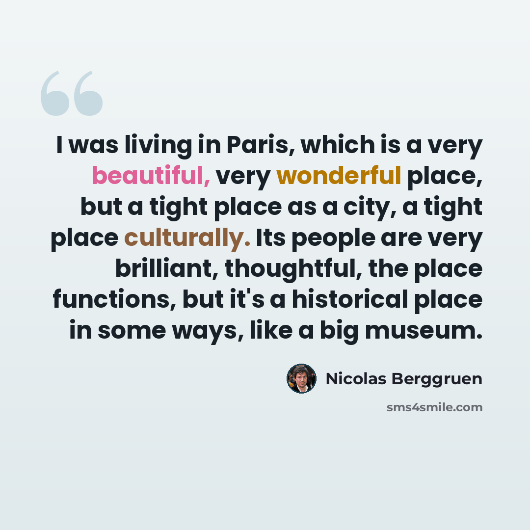 “I was living in Paris, which is a very beautiful, very wonderful place, but a tight place as a city, a tight place culturally. Its people are very brilliant, thoughtful, the place functions, but it's a historical place in some ways, like a big museum.” quote by Nicolas Berggruen