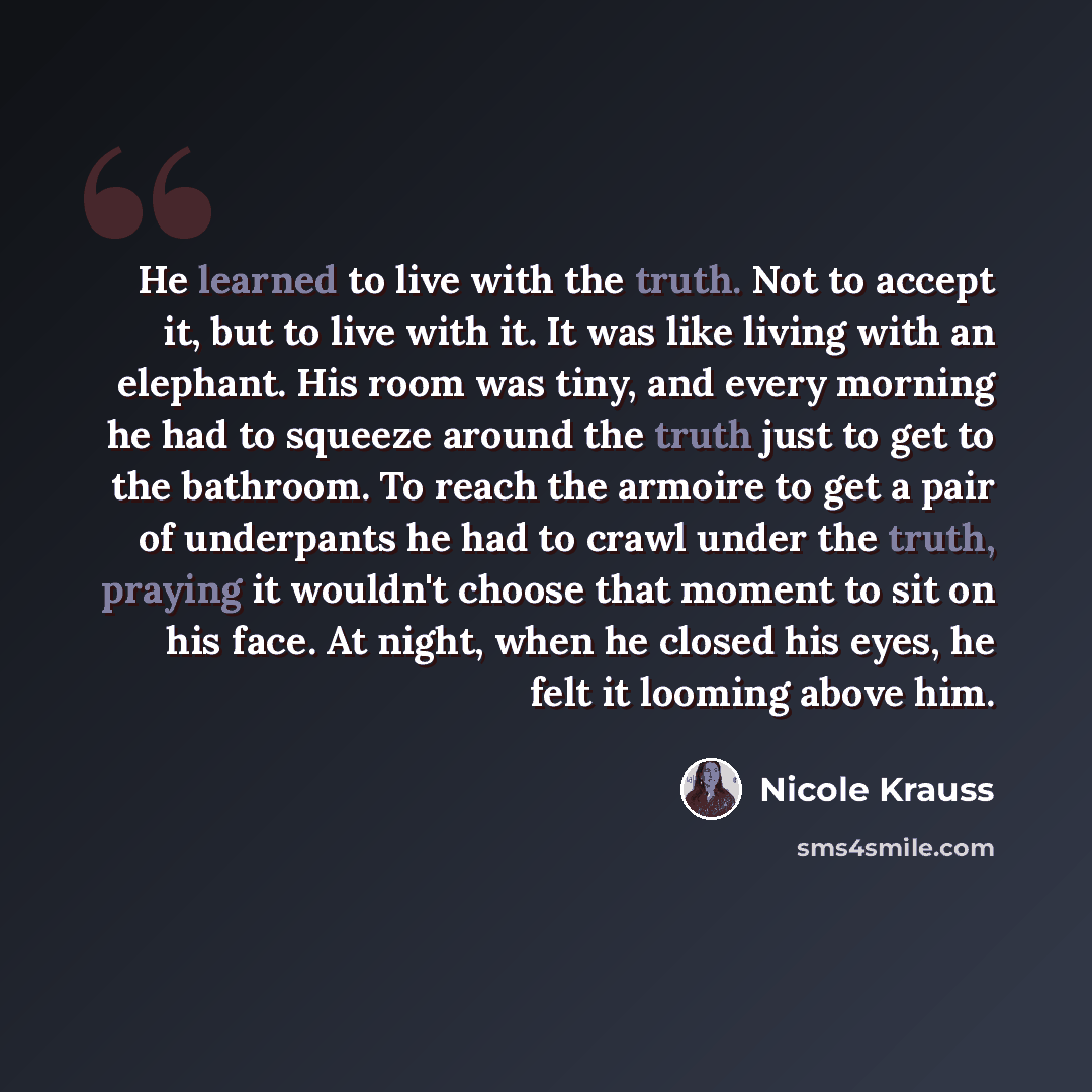 “He learned to live with the truth. Not to accept it, but to live with it. It was like living with an elephant. His room was tiny, and every morning he had to squeeze around the truth just to get to the bathroom. To reach the armoire to get a pair of underpants he had to crawl under the truth…” quote by Nicole Krauss