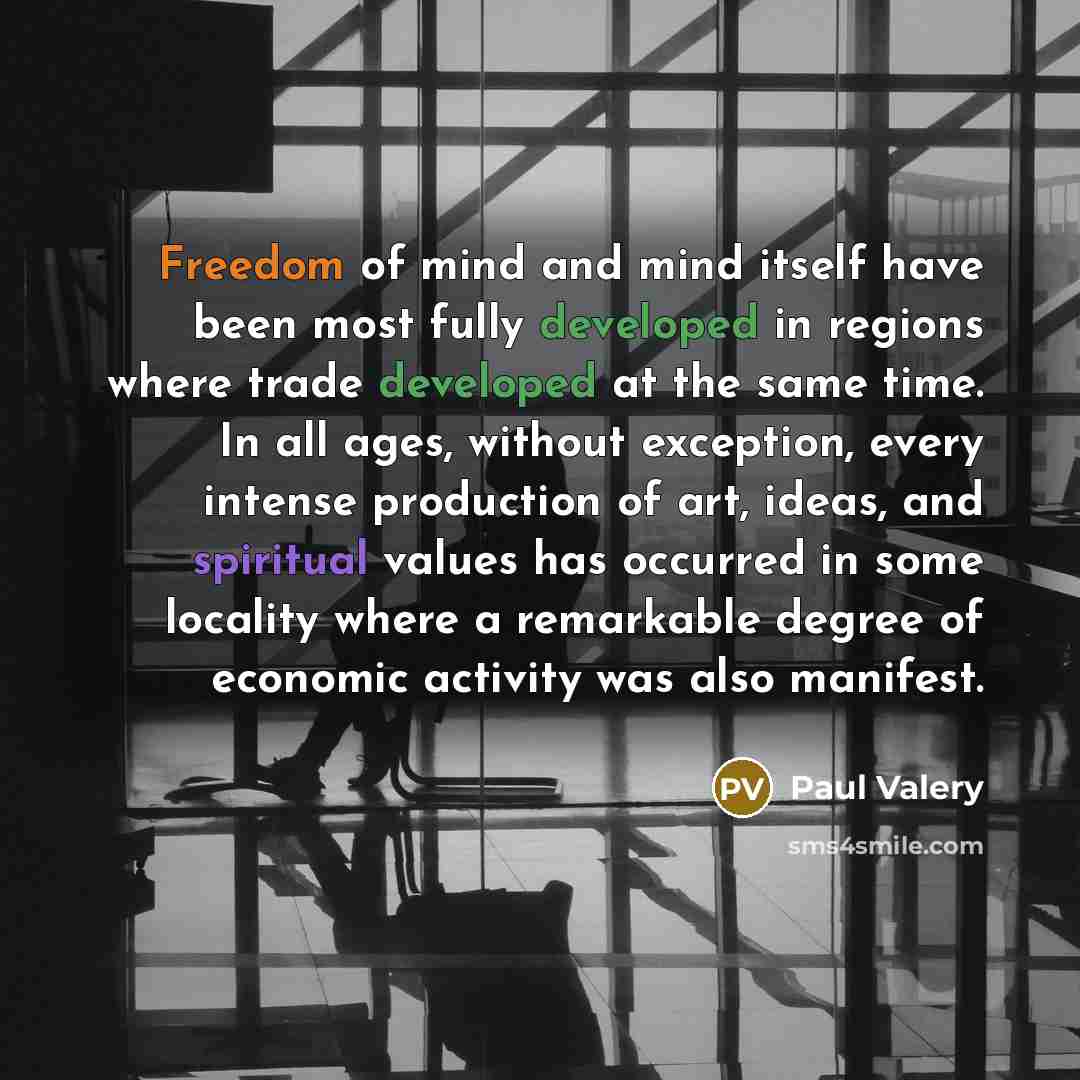 “Freedom of mind and mind itself have been most fully developed in regions where trade developed at the same time. In all ages, without exception, every intense production of art, ideas, and spiritual values has occurred in some locality where a remarkable degree of economic activity was also…” quote by Paul Valery
