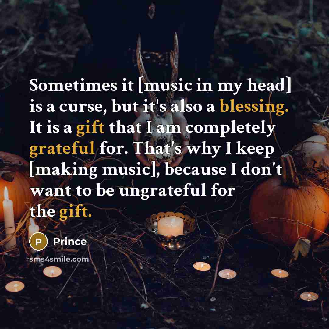 “Sometimes it [music in my head] is a curse, but it's also a blessing. It is a gift that I am completely grateful for. That's why I keep [making music], because I don't want to be ungrateful for the gift.” quote by Prince